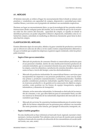 Modalidad Abierta y a Distancia 79
Universidad Técnica Particular de Loja
Guía Didáctica: Marketing
A1. MERCADO
El término mercado, se refiere al lugar (no necesariamente físico) donde se reúnen com-
pradores y vendedores con capacidad de compra, disposición y autoridad para inter-
cambiar bienes y servicios con el propósito de satisfacer sus necesidades respectivas.
Decimos un lugar no necesariamente físico, ya que la tecnología de hoy permite realizar
transacciones desde cualquier parte del mundo, sin la necesidad de que se dé el encuen-
tro entre los dos actores del mercado; capacidad de compra, es aquella en donde se
identifican personas con poder adquisitivo (dinero); disposición, entendida como la vo-
luntad de compra; autoridad, en marketing se diferencia claramente quien tiene la deci-
sión final de compra.
CLASIFICACION DEL MERCADO.
Existen diferentes tipos de mercados, debido a la gran variedad de productos o servicios
que se ofrecen en cada uno de ellos y en los cuales existen comportamientos diferentes a
los que se tendrán que acoplar las empresas si quieren seguir existiendo, entre los princi-
pales tenemos:
- Según el bien que se comercializa:Según el bien que se comercializa:Según el bien que se comercializa:Según el bien que se comercializa:Según el bien que se comercializa:
• Mercado de productos de consumo: Donde se comercializan productos para
el uso personal o familiar, dentro de esta clasificación tenemos productos de
consumo inmediato, que se consumen durante muy poco tiempo después de
la compra, como los alimentos; y productos de consumo duradero, cuyo con-
sumo se hace a través del tiempo, como los electrodomésticos.
• Mercado de productos industriales: Se comercializan bienes o servicios para
incorporarlos las empresas a sus procesos productivos, como son las mate-
rias primas y productos manufacturados o semimanufacturados. También
pueden considerarse productos industriales aquellos bienes que colaboran
en el proceso productivo y de gestión en la consecución de objetivos empre-
sariales, como podrían ser los bienes de equipo (maquinaria, equipos
informáticos y elementos de transporte).
Además, en los mercados industriales, la demanda es derivada de los merca-
dos de consumo, o sea, que ellos fabrican para el consumidor final y en últi-
ma instancia la demanda de los industriales dependerá del mercado de con-
sumidores que tenga.
• Mercado de servicios: Se caracteriza fundamentalmente por el carácter intan-
gible de los bienes adquiridos por las personas para satisfacer sus necesida-
des tanto presentes como futuras, por ejemplo la educación, transporte, etc.
- Según el ámbito geográfico:Según el ámbito geográfico:Según el ámbito geográfico:Según el ámbito geográfico:Según el ámbito geográfico:
En esta clasificación se hace referencia al mercado local, regional, nacional e inter-
nacional, e incluso mundial. Pero además como en el caso de nuestro país se puede
clasificar al mercado de acuerdo a la ubicación de los consumidores en escala cardi-
nal (norte, sur, este, oeste).
 