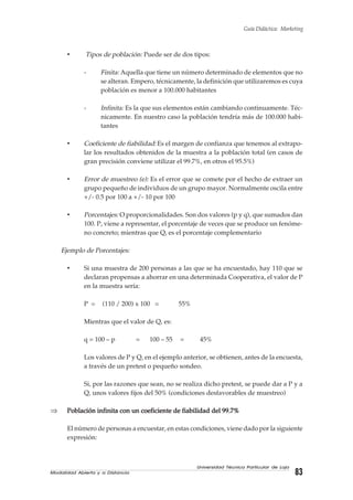Modalidad Abierta y a Distancia 83
Universidad Técnica Particular de Loja
Guía Didáctica: Marketing
• Tipos de población: Puede ser de dos tipos:
- Finita: Aquella que tiene un número determinado de elementos que no
se alteran. Empero, técnicamente, la definición que utilizaremos es cuya
población es menor a 100.000 habitantes
- Infinita: Es la que sus elementos están cambiando continuamente. Téc-
nicamente. En nuestro caso la población tendría más de 100.000 habi-
tantes
• Coeficiente de fiabilidad:Es el margen de confianza que tenemos al extrapo-
lar los resultados obtenidos de la muestra a la población total (en casos de
gran precisión conviene utilizar el 99.7%, en otros el 95.5%)
• Error de muestreo (e): Es el error que se comete por el hecho de extraer un
grupo pequeño de individuos de un grupo mayor. Normalmente oscila entre
+/- 0.5 por 100 a +/- 10 por 100
• Porcentajes: O proporcionalidades. Son dos valores (p y q), que sumados dan
100. P, viene a representar, el porcentaje de veces que se produce un fenóme-
no concreto; mientras que Q, es el porcentaje complementario
Ejemplo de Porcentajes:
• Si una muestra de 200 personas a las que se ha encuestado, hay 110 que se
declaran propensas a ahorrar en una determinada Cooperativa, el valor de P
en la muestra sería:
P = (110 / 200) x 100 = 55%
Mientras que el valor de Q, es:
q = 100 – p = 100 – 55 = 45%
Los valores de P y Q, en el ejemplo anterior, se obtienen, antes de la encuesta,
a través de un pretest o pequeño sondeo.
Si, por las razones que sean, no se realiza dicho pretest, se puede dar a P y a
Q, unos valores fijos del 50% (condiciones desfavorables de muestreo)
⇒ Población infinita con un coeficiente de fiabilidad del 99.7%Población infinita con un coeficiente de fiabilidad del 99.7%Población infinita con un coeficiente de fiabilidad del 99.7%Población infinita con un coeficiente de fiabilidad del 99.7%Población infinita con un coeficiente de fiabilidad del 99.7%
El número de personas a encuestar, en estas condiciones, viene dado por la siguiente
expresión:
 