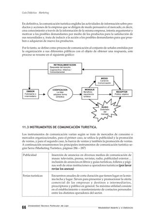 Guía Didáctica: Marketing
Modalidad Abierta y a Distancia6666666666
Universidad Técnica Particular de Loja
En definitiva, la comunicación turística engloba las actividades de información sobre pro-
ductos y acciones de la empresa que se dirigen de modo persuasivo al mercado, es decir,
crea conocimiento a través de la información de la misma empresa, intenta argumentar y
motivar a los posibles demandantes por medio de los productos para la satisfacción de
sus necesidades y, trata de inducir a la acción a los posibles demandantes para que prue-
ben o adquieran de nuevo los productos.
Por lo tanto, se define como proceso de comunicación al conjunto de señales emitidas por
la organización a sus diferentes públicos con el objeto de obtener una respuesta, este
proceso se resume en el siguiente gráfico:
11.3 INSTRUMENTOS DE COMUNICACIÓN TURISTICA.
Los instrumentos de comunicación varían según se trate de mercados de consumo o
mercados organizacionales, para el primer caso, se utiliza la publicidad y la promoción
de ventas, y para el segundo caso, la fuerza de ventas y también la promoción de ventas.
A continuación resumiremos los principales instrumentos de comunicación turística se-
gún Serra (Marketing Turístico, páginas 286 – 287)
Publicidad Inserción de anuncios en diversos medios de comunicación de
masas: televisión, prensa, revistas, radio, publicidad exterior…
inclusión de anuncios en libros y guías turísticas, folletos y pági-
nas web de otras instituciones u operadores turísticos (por favor(por favor(por favor(por favor(por favor
revise los anexos)revise los anexos)revise los anexos)revise los anexos)revise los anexos)
Ferias turísticas Encuentros anuales de corta duración que tienen lugar en la mis-
ma fecha y lugar. Sirven para presentar y promocionar la oferta
comercial de las empresas y destinos a intermediarios,
prescriptores y público en general. Su máxima utilidad consiste
en el establecimiento o mantenimiento de contactos personales
entre los distintos operadores del sector.
RETROALIMENTACION
Respuesta del receptor
Cognoscitiva / Afectiva /
Comportamental
EMISOR
Fabricante o
intermediario
CODIFICACION
La idea
adquiere forma
simbólica
MENSAJE
Beneficio,
experiencia
turística
MEDIO
Canal de
Comunicación
RUIDO
Distorsión
del
mensaje
RECEPTOR
Público objetivo
 