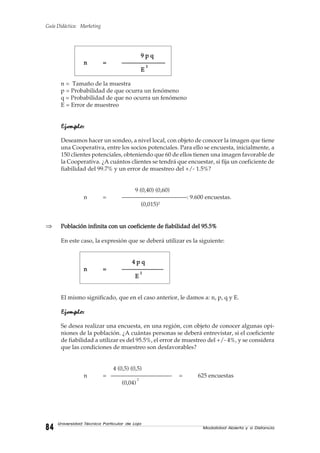 Guía Didáctica: Marketing
Modalidad Abierta y a Distancia8484848484
Universidad Técnica Particular de Loja
9 p q9 p q9 p q9 p q9 p q
nnnnn ===== ———————-———————-———————-———————-———————-
EEEEE
22222
n = Tamaño de la muestra
p = Probabilidad de que ocurra un fenómeno
q = Probabilidad de que no ocurra un fenómeno
E = Error de muestreo
Ejemplo:Ejemplo:Ejemplo:Ejemplo:Ejemplo:
Deseamos hacer un sondeo, a nivel local, con objeto de conocer la imagen que tiene
una Cooperativa, entre los socios potenciales. Para ello se encuesta, inicialmente, a
150 clientes potenciales, obteniendo que 60 de ellos tienen una imagen favorable de
la Cooperativa. ¿A cuántos clientes se tendrá que encuestar, si fija un coeficiente de
fiabilidad del 99.7% y un error de muestreo del +/- 1.5%?
9 (0,40) (0,60)
n = ———————————: 9.600 encuestas.
(0,015)2
⇒ Población infinita con un coeficiente de fiabilidad del 95.5%Población infinita con un coeficiente de fiabilidad del 95.5%Población infinita con un coeficiente de fiabilidad del 95.5%Población infinita con un coeficiente de fiabilidad del 95.5%Población infinita con un coeficiente de fiabilidad del 95.5%
En este caso, la expresión que se deberá utilizar es la siguiente:
4 p q4 p q4 p q4 p q4 p q
nnnnn ===== ———————————————————————————————————
EEEEE
22222
El mismo significado, que en el caso anterior, le damos a: n, p, q y E.
Ejemplo:Ejemplo:Ejemplo:Ejemplo:Ejemplo:
Se desea realizar una encuesta, en una región, con objeto de conocer algunas opi-
niones de la población. ¿A cuántas personas se deberá entrevistar, si el coeficiente
de fiabilidad a utilizar es del 95.5%, el error de muestreo del +/- 4%, y se considera
que las condiciones de muestreo son desfavorables?
4 (0,5) (0,5)
n = ——————————- = 625 encuestas
(0,04)
2
 