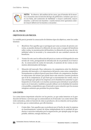Guía Didáctica: Marketing
Modalidad Abierta y a Distancia8686868686
Universidad Técnica Particular de Loja
NOTANOTANOTANOTANOTA Se observa, del análisis de los casos, que el tamaño de la mues-
tra a encuestar esta en función del tipo de población a sondear; que sea o
no sea finita, del coeficiente de fiabilidad –a mayor coeficiente, mayor
muestra- y del error de muestreo –cuanto menos error queramos come-
ter mayor deberá ser la muestra a encuestar-.
A3. EL PRECIO
OBJETIVOS DE LOS PRECIOS.OBJETIVOS DE LOS PRECIOS.OBJETIVOS DE LOS PRECIOS.OBJETIVOS DE LOS PRECIOS.OBJETIVOS DE LOS PRECIOS.
La variable precio permite la consecución de distintos tipos de objetivos, entre los cuales
tenemos:
1. Beneficios: Son aquellos que se persiguen por unas acciones de precios con-
cretas, se pueden destacar la obtención de una cuota o margen de beneficios
sobre ventas, la maximización del beneficio, la obtención de una tasa de ren-
tabilidad sobre la inversión y la consecución de una cantidad concreta de
beneficios.
2. Ventas: En este caso la utilización del precio se centra en la búsqueda de unos
niveles de venta, persiguiendo la introducción de un producto en el merca-
do, la consecución de cuotas de mercado, el aumento de las ventas en mo-
mentos determinados del tiempo.
3. Situación del mercado: Hace referencia a la competencia entre los distintos
oferentes del mercado y a la importancia del precio como arma competitiva.
Normalmente se utiliza el precio para hacer frente a la competencia, median-
te reducciones del mismo que puede hacer más atractivo nuestro producto
que el de la competencia, lo que hará que se incrementen las ventas, esta es
una estrategia que aplican las empresas con la finalidad de aumentar su par-
ticipación en el mercado o en muchas ocasiones para introducir un producto
nuevo en el mercado y también se puede utilizar con la finalidad de mostrar
a los posibles competidores que el mercado es poco atractivo por los escasos
márgenes unitarios que permiten los precios bajos.
LOS COSTES.LOS COSTES.LOS COSTES.LOS COSTES.LOS COSTES.
Los costes tienen importante relación con los precios, ya que están inmersos en la pro-
ducción de bienes o servicios que se comercializan en el mercado. Los costes tienen dife-
rente naturaleza, están en función de cómo se producen y de su relación con los produc-
tos o servicios que se comercializan, por ello tenemos:
• Costes fijos; Son aquellos que se producen por el hecho de estar la empresa
en funcionamiento, existen de forma independiente de la cantidad de pro-
ductos o servicios realizados por la organización, por ejemplo pago de agua
potable, teléfono, energía eléctrica, etc.
 
