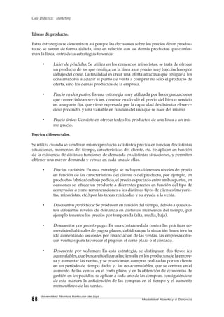 Guía Didáctica: Marketing
Modalidad Abierta y a Distancia8888888888
Universidad Técnica Particular de Loja
Líneas de producto.Líneas de producto.Líneas de producto.Líneas de producto.Líneas de producto.
Estas estrategias se denominan así porque las decisiones sobre los precios de un produc-
to no se toman de forma aislada, sino en relación con los demás productos que confor-
man la línea, entre éstas estrategias tenemos:
• Líder de pérdidas: Se utiliza en los comercios minoristas, se trata de ofrecer
un producto de los que configuran la línea a un precio muy bajo, incluso por
debajo del coste. La finalidad es crear una oferta atractiva que obligue a los
consumidores a acudir al punto de venta a comprar no sólo el producto de
oferta, sino los demás productos de la empresa.
• Precio en dos partes: Es una estrategia muy utilizada por las organizaciones
que comercializan servicios, consiste en dividir el precio del bien o servicio
en una parte fija, que viene expresada por la capacidad de disfrutar el servi-
cio o producto, y una variable en función del uso que se hace del mismo
• Precio único: Consiste en ofrecer todos los productos de una línea a un mis-
mo precio.
Precios diferenciales.Precios diferenciales.Precios diferenciales.Precios diferenciales.Precios diferenciales.
Se utiliza cuando se vende un mismo producto a distintos precios en función de distintas
situaciones, momentos del tiempo, características del cliente, etc. Se aplican en función
de la existencia de distintas funciones de demanda en distintas situaciones, y permiten
obtener una mayor demanda y ventas en cada una de ellas.
• Precios variables: En esta estrategia se incluyen diferentes niveles de precio
en función de las características del cliente o del producto, por ejemplo, en
productos fabricados bajo pedido, el precio es pactado entre ambas partes, en
ocasiones se ofrece un producto a diferentes precios en función del tipo de
comprador o como remuneraciones a los distintos tipos de clientes (mayoris-
tas, minoristas, etc.) por las tareas realizadas y su ayuda a la venta.
• Descuentos periódicos: Se producen en función del tiempo, debido a que exis-
ten diferentes niveles de demanda en distintos momentos del tiempo, por
ejemplo tenemos los precios por temporada (alta, media, baja).
• Descuentos por pronto pago: Es una contramedida contra las prácticas co-
merciales habituales de pago a plazos, debido a que la situación financiera ha
ido aumentando los costes por financiación de las ventas, las empresas ofre-
cen ventajas para favorecer el pago en el corto plazo o al contado.
• Descuento por volumen: En esta estrategia, se distinguen dos tipos: los
acumulables, que buscan fidelizar a la clientela en los productos de la empre-
sa y aumentar las ventas, y se practican en compras realizadas por un cliente
en un período de tiempo dado; y, los no acumulables, que se centran en el
aumento de las ventas en el corto plazo, y en la obtención de economías de
gestión en los pedidos, se aplican a cada uno de las compras, consiguiéndose
de esta manera la anticipación de las compras en el tiempo y el aumento
momentáneo de las ventas.
 