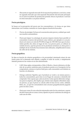 Modalidad Abierta y a Distancia 89
Universidad Técnica Particular de Loja
Guía Didáctica: Marketing
• Descuento en segundo mercado: En la mayoría de productos y servicios, existe
un segundo mercado que está separado físicamente del mercado principal,
en el cual el excedente de producción permite ofrecer el producto o servicio
en éstos mercados a un precio inferior.
Precios psicológicos.Precios psicológicos.Precios psicológicos.Precios psicológicos.Precios psicológicos.
Se basan en la percepción del precio por los consumidores y la forma en que éstos
interactúan con el mismo, teniendo en cuenta algunos beneficios buscados.
• Precios de prestigio: Se basa en la asociación entre precio y calidad que reali-
zan muchos consumidores
• Precio par-impar: La estrategia de precios impares intenta hacer percibir al
consumidor el precio del producto como inferior, por ejemplo si a un pro-
ducto se le marca un valor de 99 USD en lugar de 100 USD, hace que el consu-
midor perciba dos cifras en lugar de tres. Los precios pares, se utilizan en
sentido inverso, aquí los precios de los productos terminan en cifras pares o
múltiplo de las monedas fraccionarias más utilizadas, simplificando la tarea
de cobro de las mismas.
Precios geográficos.Precios geográficos.Precios geográficos.Precios geográficos.Precios geográficos.
Se fijan en función de criterios geográficos o de proximidad, intentando atraer de esta
forma parte de la demanda más alejada o ampliar el radio de acción, o simplemente
intentar promover las ventas en un área determinada.
• LAB.: Estas siglas corresponden a Libre A Bordo, y hacen referencia a la fija-
ción de un precio uniforme para el producto puesto en el transporte de los
compradores, entonces el precio final para cada consumidor será distinto en
función a la distancia.
• Entrega uniforme: Significa que el producto se vende a un mismo precio a
todos los consumidores, pero éste es en el lugar de consumo o domicilio del
comprador. Esto supone que cada una de las ventas aporta diferentes márge-
nes para la empresa, ello implica que clientes más alejados obtendrán mejo-
res precios, ya que el precio se calcula sobre la base de los costes, utilidad,
fletes, etc., ya que los consumidores más cercanos geográficamente pagarán
parte de éstos costos.
• Precio por zonas: Es una solución intermedia entre los dos anteriores, supone
dividir el mercado en zonas o áreas, fijando un precio uniforme de entrega en
cada una de ellas.
 