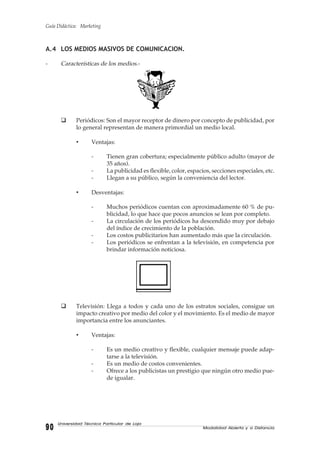 Guía Didáctica: Marketing
Modalidad Abierta y a Distancia9090909090
Universidad Técnica Particular de Loja
A.4 LOS MEDIOS MASIVOS DE COMUNICACION.
- Características de los medios.-
Periódicos: Son el mayor receptor de dinero por concepto de publicidad, por
lo general representan de manera primordial un medio local.
• Ventajas:
- Tienen gran cobertura; especialmente público adulto (mayor de
35 años).
- La publicidad es flexible, color, espacios, secciones especiales, etc.
- Llegan a su público, según la conveniencia del lector.
• Desventajas:
- Muchos periódicos cuentan con aproximadamente 60 % de pu-
blicidad, lo que hace que pocos anuncios se lean por completo.
- La circulación de los periódicos ha descendido muy por debajo
del índice de crecimiento de la población.
- Los costos publicitarios han aumentado más que la circulación.
- Los periódicos se enfrentan a la televisión, en competencia por
brindar información noticiosa.
Televisión: Llega a todos y cada uno de los estratos sociales, consigue un
impacto creativo por medio del color y el movimiento. Es el medio de mayor
importancia entre los anunciantes.
• Ventajas:
- Es un medio creativo y flexible, cualquier mensaje puede adap-
tarse a la televisión.
- Es un medio de costos convenientes.
- Ofrece a los publicistas un prestigio que ningún otro medio pue-
de igualar.
 