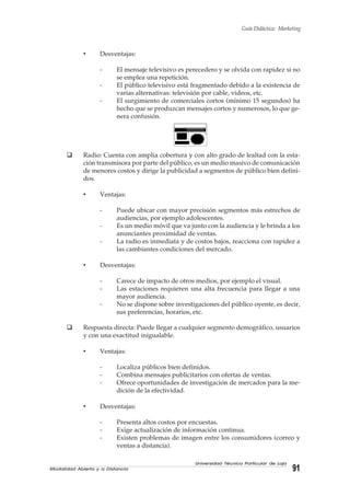 Modalidad Abierta y a Distancia 91
Universidad Técnica Particular de Loja
Guía Didáctica: Marketing
• Desventajas:
- El mensaje televisivo es perecedero y se olvida con rapidez si no
se emplea una repetición.
- El público televisivo está fragmentado debido a la existencia de
varias alternativas: televisión por cable, videos, etc.
- El surgimiento de comerciales cortos (mínimo 15 segundos) ha
hecho que se produzcan mensajes cortos y numerosos, lo que ge-
nera confusión.
Radio: Cuenta con amplia cobertura y con alto grado de lealtad con la esta-
ción transmisora por parte del público, es un medio masivo de comunicación
de menores costos y dirige la publicidad a segmentos de público bien defini-
dos.
• Ventajas:
- Puede ubicar con mayor precisión segmentos más estrechos de
audiencias, por ejemplo adolescentes.
- Es un medio móvil que va junto con la audiencia y le brinda a los
anunciantes proximidad de ventas.
- La radio es inmediata y de costos bajos, reacciona con rapidez a
las cambiantes condiciones del mercado.
• Desventajas:
- Carece de impacto de otros medios, por ejemplo el visual.
- Las estaciones requieren una alta frecuencia para llegar a una
mayor audiencia.
- No se dispone sobre investigaciones del público oyente, es decir,
sus preferencias, horarios, etc.
Respuesta directa: Puede llegar a cualquier segmento demográfico, usuarios
y con una exactitud inigualable.
• Ventajas:
- Localiza públicos bien definidos.
- Combina mensajes publicitarios con ofertas de ventas.
- Ofrece oportunidades de investigación de mercados para la me-
dición de la efectividad.
• Desventajas:
- Presenta altos costos por encuestas.
- Exige actualización de información continua.
- Existen problemas de imagen entre los consumidores (correo y
ventas a distancia).
 