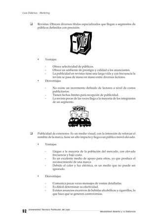 Guía Didáctica: Marketing
Modalidad Abierta y a Distancia9292929292
Universidad Técnica Particular de Loja
Revistas: Ofrecen diversos títulos especializados que llegan a segmentos de
públicos definidos con precisión.
• Ventajas:
- Ofrece selectividad de públicos.
- Ofrece un ambiente de prestigio y calidad a los anunciantes.
- La publicidad en revistas tiene una larga vida y con frecuencia la
revista se pasa de mano en mano entre diversos lectores.
• Desventajas:
- No existe un incremento definido de lectores a nivel de costos
publicitarios.
- Tienen fechas límites para recepción de publicidad.
- La revista pocas de las veces llega a la mayoría de los integrantes
de un segmento.
Publicidad de exteriores: Es un medio visual, con la intención de reforzar el
nombre de la marca, tiene un alto impacto y llega a un público móvil elevado.
• Ventajas:
- Llegan a la mayoría de la población del mercado, con elevada
frecuencia y bajo costo.
- Es un excelente medio de apoyo para otros, ya que produce el
reconocimiento de una marca.
- Debido al color y luz eléctrica, es un medio que no puede ser
ignorado.
• Desventajas:
- Comunica pocas veces mensajes de ventas detalladas.
- Es difícil determinar su efectividad.
- Existen anuncios excesivos de bebidas alcohólicas y cigarrillos, lo
que hace que se generen controversias.
 