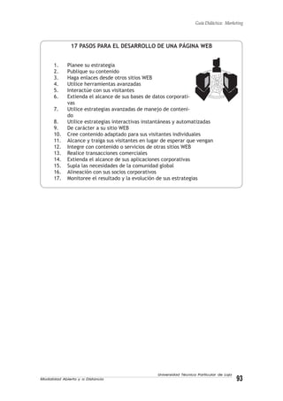Modalidad Abierta y a Distancia 93
Universidad Técnica Particular de Loja
Guía Didáctica: Marketing
17 PASOS PARA EL DESARROLLO DE UNA PÁGINA WEB
1. Planee su estrategia
2. Publique su contenido
3. Haga enlaces desde otros sitios WEB
4. Utilice herramientas avanzadas
5. Interactúe con sus visitantes
6. Extienda el alcance de sus bases de datos corporati-
vas
7. Utilice estrategias avanzadas de manejo de conteni-
do
8. Utilice estrategias interactivas instantáneas y automatizadas
9. De carácter a su sitio WEB
10. Cree contenido adaptado para sus visitantes individuales
11. Alcance y traiga sus visitantes en lugar de esperar que vengan
12. Integre con contenido o servicios de otras sitios WEB
13. Realice transacciones comerciales
14. Extienda el alcance de sus aplicaciones corporativas
15. Supla las necesidades de la comunidad global
16. Alineación con sus socios corporativos
17. Monitoree el resultado y la evolución de sus estrategias
 