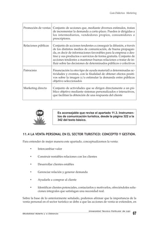 Modalidad Abierta y a Distancia 67
Universidad Técnica Particular de Loja
Guía Didáctica: Marketing
Promoción de ventas Conjunto de acciones que, mediante diversos estímulos, tratan
de incrementar la demanda a corto plazo. Pueden ir dirigidas a
los intermediarios, vendedores propios, consumidores o
prescriptores.
Relaciones públicas Conjunto de acciones tendentes a conseguir la difusión, a través
de los distintos medios de comunicación, de buena propagan-
da, es decir de informaciones favorables para la empresa o des-
tino y sus productos o servicios de forma gratuita. Conjunto de
acciones tendentes a mantener buenas relaciones o tratar de in-
fluir sobre las decisiones de determinados públicos o colectivos
Patrocinio Financiación (u otro tipo de ayuda material) a determinadas ac-
tividades y eventos, con la finalidad de obtener efectos positi-
vos sobre la imagen y/o estimular la demanda entre públicos
objetivo seleccionados
Marketing directo Conjunto de actividades que se dirigen directamente a un pú-
blico objetivo mediante sistemas personalizados e interactivos,
que facilitan la obtención de una respuesta del cliente
Es aconsejable que revise el apartado 11.3. Instrumen-
tos de comunicación turística, desde la página 322 a la
342 del texto básico.
11.4 LA VENTA PERSONAL EN EL SECTOR TURISTICO: CONCEPTO Y GESTION.
Para entender de mejor manera este apartado, conceptualizemos la venta:
• Intercambiar valor
• Construir rentables relaciones con los clientes
• Desarrollar clientes estables
• Gerenciar relación y generar demanda
• Ayudarle a comprar al cliente
• Identificar clientes potenciales, contactarlos y motivarlos, ofreciéndoles solu-
ciones integrales que satisfagan una necesidad real.
Sobre la base de lo anteriormente señalado, podemos afirmar que la importancia de la
venta personal en el sector turístico se debe a que las acciones de venta se extienden, en
 