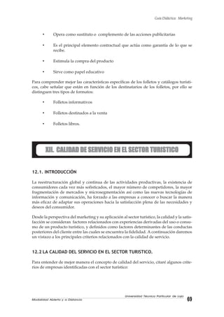 Modalidad Abierta y a Distancia 69
Universidad Técnica Particular de Loja
Guía Didáctica: Marketing
• Opera como sustituto o complemento de las acciones publicitarias
• Es el principal elemento contractual que actúa como garantía de lo que se
recibe.
• Estimula la compra del producto
• Sirve como papel educativo
Para comprender mejor las características específicas de los folletos y catálogos turísti-
cos, cabe señalar que están en función de los destinatarios de los folletos, por ello se
distinguen tres tipos de formatos:
• Folletos informativos
• Folletos destinados a la venta
• Folletos libros.
XII. CALIDAD DE SERVICIO EN EL SECTOR TURISTICOXII. CALIDAD DE SERVICIO EN EL SECTOR TURISTICOXII. CALIDAD DE SERVICIO EN EL SECTOR TURISTICOXII. CALIDAD DE SERVICIO EN EL SECTOR TURISTICOXII. CALIDAD DE SERVICIO EN EL SECTOR TURISTICO
12.1. INTRODUCCIÓN
La reestructuración global y continua de las actividades productivas, la existencia de
consumidores cada vez más sofisticados, el mayor número de competidores, la mayor
fragmentación de mercados y microsegmentación así como las nuevas tecnologías de
información y comunicación, ha forzado a las empresas a conocer o buscar la manera
más eficaz de adaptar sus operaciones hacia la satisfacción plena de las necesidades y
deseos del consumidor.
Desde la perspectiva del marketing y su aplicación al sector turístico, la calidad y la satis-
facción se consideran factores relacionados con experiencias derivadas del uso o consu-
mo de un producto turístico, y definidos como factores determinantes de las conductas
posteriores del cliente entre las cuales se encuentra la fidelidad. A continuación daremos
un vistazo a los principales criterios relacionados con la calidad de servicio.
12.2 LA CALIDAD DEL SERVICIO EN EL SECTOR TURISTICO.
Para entender de mejor manera el concepto de calidad del servicio, citaré algunos crite-
rios de empresas identificadas con el sector turístico:
 
