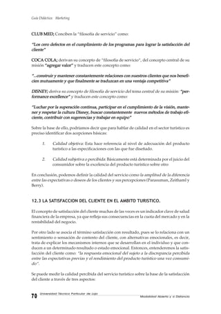 Guía Didáctica: Marketing
Modalidad Abierta y a Distancia7070707070
Universidad Técnica Particular de Loja
CLUBCLUBCLUBCLUBCLUB MED;MED;MED;MED;MED; Conciben la “filosofía de servicio” como:
“Los cero defectos en el cumplimiento de los“Los cero defectos en el cumplimiento de los“Los cero defectos en el cumplimiento de los“Los cero defectos en el cumplimiento de los“Los cero defectos en el cumplimiento de los programasprogramasprogramasprogramasprogramas para lograr la satisfacción delpara lograr la satisfacción delpara lograr la satisfacción delpara lograr la satisfacción delpara lograr la satisfacción del
cliente”cliente”cliente”cliente”cliente”
COCA COLA;COCA COLA;COCA COLA;COCA COLA;COCA COLA; derivan su concepto de “filosofía de servicio“, del concepto central de su
misión “agregar valor”“agregar valor”“agregar valor”“agregar valor”“agregar valor” y traducen este concepto como:
“...construir y mantener constantemente relaciones con nuestros clientes que nos benefi-“...construir y mantener constantemente relaciones con nuestros clientes que nos benefi-“...construir y mantener constantemente relaciones con nuestros clientes que nos benefi-“...construir y mantener constantemente relaciones con nuestros clientes que nos benefi-“...construir y mantener constantemente relaciones con nuestros clientes que nos benefi-
cien mutuamente y que finalmente se traduzcan en una ventaja competitiva”cien mutuamente y que finalmente se traduzcan en una ventaja competitiva”cien mutuamente y que finalmente se traduzcan en una ventaja competitiva”cien mutuamente y que finalmente se traduzcan en una ventaja competitiva”cien mutuamente y que finalmente se traduzcan en una ventaja competitiva”
DISNEY;DISNEY;DISNEY;DISNEY;DISNEY; deriva su concepto de filosofía de servicio del tema central de su misión: “per-“per-“per-“per-“per-
formance excellence”formance excellence”formance excellence”formance excellence”formance excellence” y traducen este concepto como:
“Luchar por la superación continua, participar en el cumplimiento de la visión, mante-“Luchar por la superación continua, participar en el cumplimiento de la visión, mante-“Luchar por la superación continua, participar en el cumplimiento de la visión, mante-“Luchar por la superación continua, participar en el cumplimiento de la visión, mante-“Luchar por la superación continua, participar en el cumplimiento de la visión, mante-
ner y respetar la cultura Disney, buscar constantemente nuevos métodos de trabajo efi-ner y respetar la cultura Disney, buscar constantemente nuevos métodos de trabajo efi-ner y respetar la cultura Disney, buscar constantemente nuevos métodos de trabajo efi-ner y respetar la cultura Disney, buscar constantemente nuevos métodos de trabajo efi-ner y respetar la cultura Disney, buscar constantemente nuevos métodos de trabajo efi-
ciente, contribuir con sugerencias y trabajar en equipo”ciente, contribuir con sugerencias y trabajar en equipo”ciente, contribuir con sugerencias y trabajar en equipo”ciente, contribuir con sugerencias y trabajar en equipo”ciente, contribuir con sugerencias y trabajar en equipo”
Sobre la base de ello, podríamos decir que para hablar de calidad en el sector turístico es
preciso identificar dos acepciones básicas:
1. Calidad objetiva: Esta hace referencia al nivel de adecuación del producto
turístico a las especificaciones con las que fue diseñado.
2. Calidad subjetiva o percibida: Básicamente está determinada por el juicio del
consumidor sobre la excelencia del producto turístico sobre otro
En conclusión, podemos definir la calidad del servicio como la amplitud de la diferencia
entre las expectativas o deseos de los clientes y sus percepciones (Parasuman, Zeithaml y
Berry).
12.3 LA SATISFACCION DEL CLIENTE EN EL AMBITO TURISTICO.
El concepto de satisfacción del cliente muchas de las veces es un indicador clave de salud
financiera de la empresa, ya que refleja sus consecuencias en la cuota del mercado y en la
rentabilidad del negocio.
Por otro lado se asocia el término satisfacción con resultado, pues se lo relaciona con un
sentimiento o sensación de contento del cliente, con alternativas emocionales, es decir,
trata de explicar los mecanismos internos que se desarrollan en el individuo y que con-
ducen a un determinado resultado o estado emocional. Entonces, entenderemos la satis-
facción del cliente como: “la respuesta emocional del sujeto a la discrepancia percibida
entre las expectativas previas y el rendimiento del producto turístico una vez consumi-
do”.
Se puede medir la calidad percibida del servicio turístico sobre la base de la satisfacción
del cliente a través de tres aspectos:
 