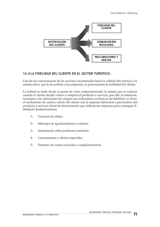 Modalidad Abierta y a Distancia 71
Universidad Técnica Particular de Loja
Guía Didáctica: Marketing
12.4 LA FIDELIDAD DEL CLIENTE EN EL SECTOR TURISTICO.
Una de las consecuencias de las acciones encaminadas hacia la calidad del servicio y la
satisfacción y que le da sentido a las empresas, es precisamente la fidelidad del cliente.
La lealtad se mide desde el punto de vista comportamental, la misma que se expresa
cuando el cliente decide volver a comprar el producto o servicio, por ello, la retención,
recompra o las intenciones de compra son indicadores exclusivos de fidelidad, es decir:
el sentimiento de unión o afecto del cliente con la empresa fabricante o proveedora del
producto o servicio. Entre las herramientas que utilizan las empresas para conseguir fi-
delidad o lealtad tenemos:
1.- Creación de clubes
2.- Mensajes de agradecimiento y saludos
3.- Información sobre productos turísticos
4.- Lanzamientos y ofertas especiales
5.- Fomento de ventas cruzadas y complementarias
FIDELIDAD DEL
CLIENTE
COMUNICACIÓN
BOCA-OIDO
RECLAMACIONES Y
QUEJAS
SATISFACCION
DEL CLIENTE
 