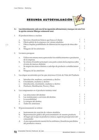 Guía Didáctica: Marketing
Modalidad Abierta y a Distancia7272727272
Universidad Técnica Particular de Loja
SEGUNDA AUTOEVALUACIÓNSEGUNDA AUTOEVALUACIÓNSEGUNDA AUTOEVALUACIÓNSEGUNDA AUTOEVALUACIÓNSEGUNDA AUTOEVALUACIÓN
A.-A.-A.-A.-A.- Lea detenidamente cada una de las siguientes afirmaciones y marque con una X enLea detenidamente cada una de las siguientes afirmaciones y marque con una X enLea detenidamente cada una de las siguientes afirmaciones y marque con una X enLea detenidamente cada una de las siguientes afirmaciones y marque con una X enLea detenidamente cada una de las siguientes afirmaciones y marque con una X en
la opción correcta (Marque solamente una).la opción correcta (Marque solamente una).la opción correcta (Marque solamente una).la opción correcta (Marque solamente una).la opción correcta (Marque solamente una).
1. El producto básico o nuclear
a. Servicio o beneficios básicos que busca el cliente
b. Oferta global de la empresa con valores añadidos
c. Ofrece amplias posibilidades de diferenciación respecto de otras ofer-
tas
d. Ninguno de los anteriores
2. La marca paraguas
a. Utiliza una misma marca para todos los establecimientos o productos
de la empresa.
b. Se retiene el nombre principal o una parte común de la empresa sobre
el resto de marcas distintas
c. Se asigna una marca distinta a cada tipo de producto o establecimien-
to
d. Ninguna de las anteriores
3. Las etapas secuénciales por las que atraviesa el Ciclo de Vida del Producto
a. Introducción, madurez, crecimiento y declive
b. Crecimiento, madurez y declive
c. Introducción, crecimiento, madurez y declive
d. Producto, Distribución, Precio y Plaza
4. Los componentes en el producto turístico total
a. Las atracciones del destino
b. Las instalaciones y servicios del destino
c. La accesibilidad
d. La imagen del destino
e. Todos los anteriores
5. El posicionamiento se refiere:
a. Instrumento de creación de valores añadidos
b. Representación gráfica del posicionamiento de nuestro producto
c. Al lugar que ocupa un producto o marca, según las percepciones del
consumidor.
d. A una representación mental de los atributos y beneficios percibidos
del producto o marca.
( )
( )
( )
( )
( )
( )
( )
( )
( )
( )
( )
( )
( )
( )
( )
( )
( )
( )
( )
( )
( )
( )
 