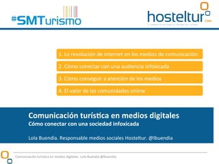 Comunicación	
  turís/ca	
  en	
  medios	
  digitales	
  
Cómo	
  conectar	
  con	
  una	
  sociedad	
  infoxicada	
  
	
  
Lola	
  Buendía.	
  Responsable	
  medios	
  sociales	
  Hosteltur.	
  @lbuendia	
  
Comunicación	
  turís:ca	
  en	
  medios	
  digitales.	
  Lola	
  Buendía	
  @lbuendia	
  
1.	
  La	
  revolución	
  de	
  internet	
  en	
  los	
  medios	
  de	
  comunicación	
  
2.	
  Cómo	
  conectar	
  con	
  una	
  audiencia	
  infoxicada	
  
3.	
  Cómo	
  conseguir	
  a	
  atención	
  de	
  los	
  medios	
  
4.	
  El	
  valor	
  de	
  las	
  comunidades	
  online	
  
 