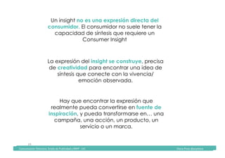 Comunicación	Televisiva.	Grado	de	Publicidad	y	RRPP	-	UIC																																																																																																																																																Diana	Pinos	@psydiana	
19	
Un insight no es una expresión directa del
consumidor. El consumidor no suele tener la
capacidad de síntesis que requiere un
Consumer Insight
La expresión del insight se construye, precisa
de creatividad para encontrar una idea de
síntesis que conecte con la vivencia/
emoción observada.
Hay que encontrar la expresión que
realmente pueda convertirse en fuente de
inspiración, y pueda transformarse en… una
campaña, una acción, un producto, un
servicio o un marca.
	Comunicación	Televisiva.	Grado	de	Publicidad	y	RRPP	-	UIC																																																																																																																																																Diana	Pinos	@psydiana	
 