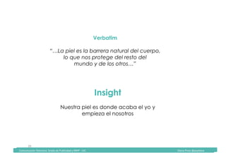 Comunicación	Televisiva.	Grado	de	Publicidad	y	RRPP	-	UIC																																																																																																																																																Diana	Pinos	@psydiana	
20	
Verbatim
“…La piel es la barrera natural del cuerpo,
lo que nos protege del resto del
mundo y de los otros…”
Insight
Nuestra piel es donde acaba el yo y
empieza el nosotros
	Comunicación	Televisiva.	Grado	de	Publicidad	y	RRPP	-	UIC																																																																																																																																																Diana	Pinos	@psydiana	
 