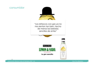 Comunicación	Televisiva.	Grado	de	Publicidad	y	RRPP	-	UIC																																																																																																																																																Diana	Pinos	@psydiana	
24	
consumidor
“Los refrescos con gas ya no
me sientan tan bien, hecho
de menos las bebidas
sencillas de antes”
	Comunicación	Televisiva.	Grado	de	Publicidad	y	RRPP	-	UIC																																																																																																																																																Diana	Pinos	@psydiana	
 