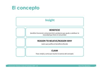 Comunicación	Televisiva.	Grado	de	Publicidad	y	RRPP	-	UIC																																																																																																																																																Diana	Pinos	@psydiana	
Insight	
Necesidad/deseo	que	Kene	el	consumidor	
BENEFICIO	
beneﬁcio	funcional	o	emocional	de	tu	producto	que	ayuda	a	saKsfacer	la	
necesidad	que	Kene	el	consumidor		
REASON	TO	BELIEVE/REASON	WHY	
razón	que	jusKﬁca	el	beneﬁcio	ofrecido	
CLAIM	
frase	simple	y	corta	que	resuma	la	esencia	del	concepto		
El concepto
 