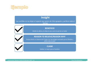 Comunicación	Televisiva.	Grado	de	Publicidad	y	RRPP	-	UIC																																																																																																																																																Diana	Pinos	@psydiana	
Insight	
Las	cuchillas	no	me	dejan	el	aspecto	que	quiero	de	chico	guapote	y	perfecto	todo	el	
Kempo		
BENEFICIO	
GileTe	te	afeita	y	te	deja	la	cara	como	la	piel	de	un	bebé	
REASON	TO	BELIEVE/REASON	WHY	
Porque	Kene	un	sistema	de	4	hojas	con	tecnología	avanzada	que	es	ﬂexible	y	
afeita	todo	el	pelo	
CLAIM	
GileTe,	lo	mejor	para	el	hombre	
 