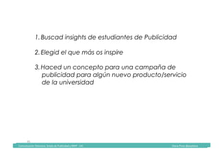 Comunicación	Televisiva.	Grado	de	Publicidad	y	RRPP	-	UIC																																																																																																																																																Diana	Pinos	@psydiana	
45	
1. Buscad insights de estudiantes de Publicidad
2. Elegid el que más os inspire
3. Haced un concepto para una campaña de
publicidad para algún nuevo producto/servicio
de la universidad
	Comunicación	Televisiva.	Grado	de	Publicidad	y	RRPP	-	UIC																																																																																																																																																Diana	Pinos	@psydiana	
 