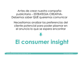Comunicación	Televisiva.	Grado	de	Publicidad	y	RRPP	-	UIC																																																																																																																																																Diana	Pinos	@psydiana	
6	
Antes de crear nuestra campaña
publicitaria – ESTRATEGIA CREATIVA-
Debemos saber QUÉ queremos comunicar
	Comunicación	Televisiva.	Grado	de	Publicidad	y	RRPP	-	UIC																																																																																																																																																Diana	Pinos	@psydiana	
Necesitamos analizar las preferencias del
cliente potencial para poder plasmar en
el anuncio lo que se espera encontrar
El consumer insight
 