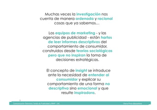 Comunicación	Televisiva.	Grado	de	Publicidad	y	RRPP	-	UIC																																																																																																																																																Diana	Pinos	@psydiana	
9	
Muchas veces la investigación nos
cuenta de manera ordenada y racional
cosas que ya sabemos…
Los equipos de marketing - y las
agencias de publicidad - están hartos
de leer informes descriptivos del
comportamiento de consumidor,
construidos desde teorías sociológicas
pero que no inspiran la toma de
decisiones estratégicas.
El concepto de insight se introduce
ante la necesidad de entender al
consumidor y explicar su
comportamiento de una forma no
descriptiva sino emocional y que
resulte inspiradora.
	Comunicación	Televisiva.	Grado	de	Publicidad	y	RRPP	-	UIC																																																																																																																																																Diana	Pinos	@psydiana	
 