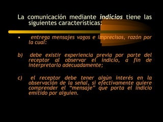 La comunicación mediante  indicios  tiene las siguientes características: entrega mensajes vagos e imprecisos, razón por la cual: b)  debe existir experiencia previa por parte del receptor al observar el indicio, a fin de interpretarlo adecuadamente; c)  el receptor debe tener algún interés en la observación de la señal, si efectivamente quiere comprender el “mensaje” que porta el indicio emitido por alguien. 
