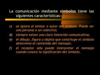La comunicación mediante  símbolos  tiene las siguientes características: se ignora al emisor o autor del símbolo. Puede ser una persona o un colectivo; siempre existe una clara intención comunicativa; el dibujo, figura u objeto que constituye el símbolo determina el contenido del mensaje; el receptor sólo puede interpretar el mensaje cuando conoce la significación del símbolo. 
