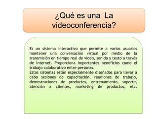 ¿Qué es una La
            videoconferencia?

Es un sistema interactivo que permite a varios usuarios
mantener una conversación virtual por medio de la
transmisión en tiempo real de video, sonido y texto a través
de Internet. Proporciona importantes beneficios como el
trabajo colaborativo entre personas.
Estos sistemas están especialmente diseñados para llevar a
cabo sesiones de capacitación, reuniones de trabajo,
demostraciones de productos, entrenamiento, soporte,
atención a clientes, marketing de productos, etc.
 