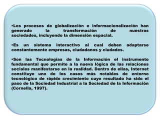 Los procesos de globalización e informacionalización han
generado       la      transformación      de    nuestras
sociedades, incluyendo la dimensión espacial.

Es un sistema interactivo al cual deben adaptarse
constantemente empresas, ciudadanos y ciudades.

Son las Tecnologías de la Información el instrumento
fundamental que permite a la nueva lógica de las relaciones
sociales manifestarse en la realidad. Dentro de ellas, Internet
constituye uno de los casos más notables de entorno
tecnológico de rápido crecimiento cuyo resultado ha sido el
paso de la Sociedad Industrial a la Sociedad de la Información
(Cornella, 1997).
 