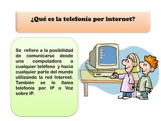 ¿Qué es la telefonía por internet?



Se refiere a la posibilidad
de comunicarse desde
una     computadora       a
cualquier teléfono y hacia
cualquier parte del mundo
utilizando la red Internet.
También se le llama
telefonía por IP o Voz
sobre IP.
 