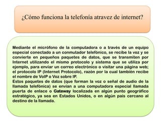 ¿Cómo funciona la telefonía atravez de internet?



Mediante el micrófono de la computadora o a través de un equipo
especial conectado a un conmutador telefónico, se recibe la voz y se
convierte en pequeños paquetes de datos, que se transmiten por
Internet utilizando el mismo protocolo y sistema que se utiliza por
ejemplo, para enviar un correo electrónico o visitar una página web;
el protocolo IP (Internet Protocolo), razón por la cual también recibe
el nombre de VoIP o Voz sobre IP.
Estos paquetes de datos (que forman la voz o señal de audio de la
llamada telefónica) se envían a una computadora especial llamada
puerta de enlace o Gateway localizada en algún punto geográfico
estratégico, ya sea en Estados Unidos, o en algún país cercano al
destino de la llamada.
 