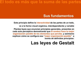 El todo es más que la suma de las partes


                                      Sus fundamentos
       Este principio define la interactividad de las partes de un todo,
            ve a la forma visual orgánica, interdependiente y variable
       Plantea leyes que enuncian principios generales, presentes en
      cada acto perceptivo demostrando que el cerebro hace la mejor
      organización posible de los elementos que percibe, y asimismo
      explican cómo se configura esa "mejor organización posible" a
                                      través de definidos principios:

                         Las leyes de Gestalt
 