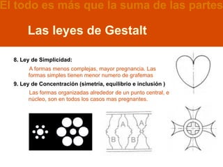 El todo es más que la suma de las partes

       Las leyes de Gestalt

  8. Ley de Simplicidad:
       A formas menos complejas, mayor pregnancia. Las
       formas simples tienen menor numero de grafemas
  9. Ley de Concentración (simetría, equilibrio e inclusión )
       Las formas organizadas alrededor de un punto central, el
       núcleo, son en todos los casos mas pregnantes.
 