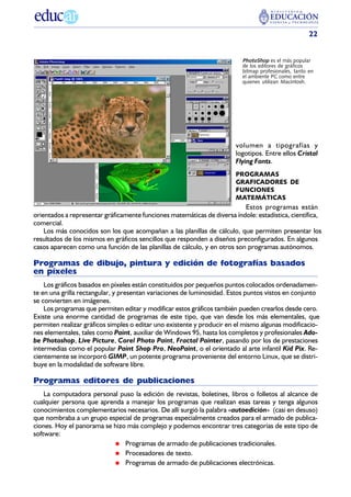 22


                                                                          PhotoShop es el más popular
                                                                          de los editores de gráficos
                                                                          bitmap profesionales, tanto en
                                                                          el ambiente PC como entre
                                                                          quienes utilizan Macintosh.




                                                                        volumen a tipografías y
                                                                        logotipos. Entre ellos Cristal
                                                                        Flying Fonts.
                                                                        PROGRAMAS
                                                                        GRAFICADORES DE
                                                                        FUNCIONES
                                                                        MATEMÁTICAS
                                                                           Estos programas están
orientados a representar gráficamente funciones matemáticas de diversa índole: estadística, científica,
comercial.
    Los más conocidos son los que acompañan a las planillas de cálculo, que permiten presentar los
resultados de los mismos en gráficos sencillos que responden a diseños preconfigurados. En algunos
casos aparecen como una función de las planillas de cálculo, y en otros son programas autónomos.

Programas de dibujo, pintura y edición de fotografías basados
en píxeles
    Los gráficos basados en píxeles están constituidos por pequeños puntos colocados ordenadamen-
te en una grilla rectangular, y presentan variaciones de luminosidad. Estos puntos vistos en conjunto
se convierten en imágenes.
    Los programas que permiten editar y modificar estos gráficos también pueden crearlos desde cero.
Existe una enorme cantidad de programas de este tipo, que van desde los más elementales, que
permiten realizar gráficos simples o editar uno existente y producir en el mismo algunas modificacio-
nes elementales, tales como Paint, auxiliar de Windows 95, hasta los completos y profesionales Ado-
be Photoshop, Live Picture, Corel Photo Paint, Fractal Painter, pasando por los de prestaciones
intermedias como el popular Paint Shop Pro, NeoPaint, o el orientado al arte infantil Kid Pix. Re-
cientemente se incorporó GIMP, un potente programa proveniente del entorno Linux, que se distri-
buye en la modalidad de software libre.

Programas editores de publicaciones
    La computadora personal puso la edición de revistas, boletines, libros o folletos al alcance de
cualquier persona que aprenda a manejar los programas que realizan esas tareas y tenga algunos
conocimientos complementarios necesarios. De allí surgió la palabra «autoedición» (casi en desuso)
que nombraba a un grupo especial de programas especialmente creados para el armado de publica-
ciones. Hoy el panorama se hizo más complejo y podemos encontrar tres categorías de este tipo de
software:
                               Programas de armado de publicaciones tradicionales.
                               Procesadores de texto.
                               Programas de armado de publicaciones electrónicas.
 