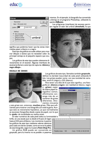 41


                                                    mientos. En el ejemplo, la fotografía fue convertida
                                                    a bitmap en el programa Photoshop, utilizando la
                                                    opción Diffusion.
                                                        Los programas (interfaces) de escaneo permi-
                                                    ten regular el valor del umbral (threshold), lo que




                             umbral

significa que podemos hacer que las zonas inter-
medias pasen a blanco o a negro.
    Este tipo de gráficos se suele utilizar para mos-
trar dibujos o textos que no necesiten color. Su
principal ventaja es el pequeño espacio que ocu-
pan.
    Los gráficos de este tipo pueden obtenerse di-
rectamente en el escáner. Algunas interfaces de
escáneres llaman a este tipo de capturas «blanco y
negro dibujo».
ESCALA DE GRISES
                                               Los gráficos de este tipo, llamados también grayscale,
                                          definen la claridad /oscuridad de cada píxel utilizando 8
                                          bits. Los grises pueden variar, con esa cantidad de varia-
                                          bles, entre 0 (negro) y 255 (blanco).
                                               Para tener una idea de lo que esto significa, una foto-
                                          grafía en «blanco y negro» (en realidad en blanco, negro
                                          y... grises), copia-
                                          da sobre papel fo-
                                          tográfico común,
                                          difícilmente con-
                                          tenga más de un
                                          centenar de grises
                                          diferentes. Dos-
                                          cientos cincuenta
y seis grises son, entonces, muchos grises. Más que sufi-
cientes para mostrar una fotografía con toda la gama. Aun-
que esto es meramente hipotético, ya que normalmente
se escanean fotografías desde copias de papel, con lo que
la «poda» de tonalidades se realiza antes.
     El valor numérico de cada píxel indica su luminosidad o
brillo, en una escala que va desde el 0 para el negro
hasta el 255 para el blanco. Los monitores muestran
los gráficos de este tipo mediante valores idénticos
para cada uno de los canales, como se ve en la paleta
de esta fotografía, según la muestra Paint Shop Pro.
     Un gráfico RGB puede ser convertido en
grayscale, pero lo inverso no es posible: si pasamos
 