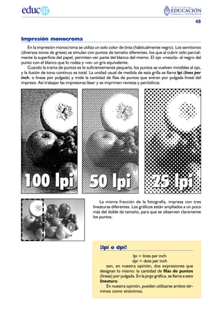 48


Impresión monocroma
    En la impresión monocroma se utiliza un solo color de tinta (habitualmente negro). Los semitonos
(diversos tonos de grises) se simulan con puntos de tamaño diferentes, los que al cubrir sólo parcial-
mente la superficie del papel, permiten ver parte del blanco del mismo. El ojo «mezcla» el negro del
punto con el blanco que lo rodea y «ve» un gris equivalente.
    Cuando la trama de puntos es lo suficientemente pequeña, los puntos se vuelven invisibles al ojo,
y la ilusión de tono continuo es total. La unidad usual de medida de esta grilla se llama lpi (lines per
inch, o líneas por pulgada) y mide la cantidad de filas de puntos que entran por pulgada lineal del
impreso. Así trabajan las impresoras láser y se imprimen revistas y periódicos.




 100 lpi 50 lpi                                                              25 lpi
                                             La misma fracción de la fotografía, impresa con tres
                                         lineaturas diferentes. Los gráficos están ampliados a un poco
                                         más del doble de tamaño, para que se observen claramente
                                         los puntos.




                                             ¿lpi o dpi?
                                                                lpi = lines per inch
                                                                dpi = dots per inch
                                                 son, en nuestra opinión, dos expresiones que
                                             designan lo mismo: la cantidad de filas de puntos
                                             (líneas) por pulgada. En la jerga gráfica, se llama a esto
                                             lineatura.
                                                 En nuestra opinión, pueden utilizarse ambos tér-
                                             minos como sinónimos.
 