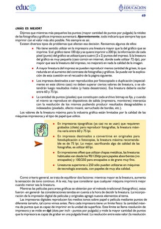 49


¿MÁS ES MEJOR?
    Dijimos que mientras más pequeños los puntos (mayor cantidad de puntos por pulgada) la nitidez
de las fotografías y gráficos impresos aumentará. Aparentemente, todo indicaría que siempre hay que
imprimir con el valor más alto posible. No siempre es así.
    Existen diversos tipos de problemas que afectan esa decisión. Revisemos algunos de ellos:
                  No tiene sentido utilizar en la impresora una lineatura mayor que la del gráfico que se
                  imprime. Si el gráfico tiene 100 dpi y se quiere imprimir a 200 lpi, la información de cada
                  píxel (punto) del gráfico se utilizará para cuatro (2 x 2) puntos del impreso. Si la lineatura
                  del gráfico es muy pequeña (caso común en internet, donde suele utilizar 72 dpi), por
                  mayor que sea la lineatura del impreso, no mejorará en nada la calidad de la imagen.
                  A mayor lineatura del impreso se pueden reproducir menos cantidad de grises, lo que
                  redunda en el aumento del contraste de fotografías y gráficos. Se puede ver la explica-
                  ción de esta cuestión en el recuadro de la página siguiente.
                  Los impresos destinados a ser reproducidos por fotocopiado o duplicación (especial-
                  mente en este último caso) no deben superar ciertos valores de lineatura, o se ob-
                  tendrán luego resultados malos (y hasta desastrosos). Esa lineatura debería oscilar
                  entre 60 y 75 lpi.
              La cantidad de puntos (píxeles) que constituyen cada archivo bitmap es fija, y cuando
              el mismo se reproduce en dispositivos de salida (impresora, monitores) interactúa
              con la resolución de los mismos pudiendo producir resultados desagradables o
              indeseados (pixelado, efecto moaré, serruchado de bordes, etc.).
  Los valores de la lineatura máxima para la industria gráfica están limitados por la calidad de las
máquinas impresoras y el tipo de papel que utilice.

                                    En impresoras tipográficas (ya casi no se usan) que requieren
                                    grabados (clisés) para reproducir fotografías, la lineatura máxi-
                                    ma varía entre 60 y 75 lpi.
                                    En impresos destinados a convertirse en originales para
                                    fotoduplicación o fotocopias, la lineatura máxima recomenda-
                                    ble es de 75 lpi. Lo mejor, sacrificando algo de calidad de las
                                    fotografías, es utilizar 60 lpi.
                                    En impresiones offset que utilizan chapas metálicas, las lineaturas
                                    habituales van desde los 90/120dpi para papeles absorbentes (no
                                    encapados) y 100/250 para encapados o de grano muy fino.
                                    Lineaturas superiores a 250 sólo pueden utilizarse en máquinas
                                    de tecnología avanzada, con papeles de muy alta calidad.

    Como criterio general, se trata de equilibrar dos factores: mientras mayor es la lineatura, aumenta
la sensación de tono continuo. A la vez, hay que considerar que cualquier máquina imprimirá mejor
cuando menor sea la lineatura.
    Mientras las películas para artes gráficas se obtenían por el método tradicional (fotográfico), estas
fueron -en general- las consideraciones tenidas en cuenta a la hora de decidir la lineatura. La incorpo-
ración de la impresión digital de películas y originales agregó nuevos elementos al tema.
    Las impresoras digitales reproducen los medios tonos sobre papel o película mediante puntos de
diferente tamaño, tal como vimos antes. Pero cada impresora tiene un límite físico: la cantidad máxi-
ma de puntos que es capaz de imprimir en la unidad de superficie. Este límite se llama resolución de
impresora y se mide en dpi (dots per inch - puntos por pulgada) y mide la mayor cantidad de puntos
que la impresora es capaz de grabar en una pulgada lineal. La resolución entre este valor (la resolución
 