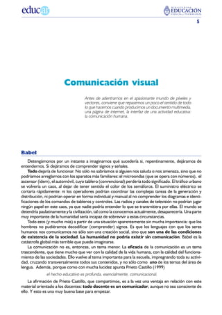 5




                        Comunicación visual
                                    Antes de adentrarnos en el apasionante mundo de píxeles y
                                    vectores, conviene que repasemos un poco el sentido de todo
                                    lo que hacemos cuando producimos un documento multimedia,
                                    una página de internet, la interfaz de una actividad educativa:
                                    la comunicación humana.




Babel
    Detengámonos por un instante a imaginarnos qué sucedería si, repentinamente, dejáramos de
entendernos. Si dejáramos de comprender signos y señales.
    Todo dejaría de funcionar. No sólo no sabríamos si alguien nos saluda o nos amenaza, sino que no
podríamos arreglarnos con los aparatos más familiares: el microondas (que se opera con números), el
ascensor (ídem), el automóvil, cuyo tablero (convencional) perdería todo significado. El tráfico urbano
se volvería un caos, al dejar de tener sentido el color de los semáforos. El suministro eléctrico se
cortaría rápidamente: ni los operadores podrían coordinar las complejas tareas de la generación y
distribución, ni podrían operar en forma individual y manual al no comprender los diagramas e identi-
ficaciones de los comandos de tableros y controles. Las radios y canales de televisión no podrían jugar
ningún papel en este caos, ya que nadie podría entender lo que se transmitiera por ellas. El mundo se
detendría paulatinamente y la civilización, tal como la conocemos actualmente, desaparecería. Una parte
muy importante de la humanidad sería incapaz de sobrevivir a estas circunstancias.
    Todo esto (y mucho más) a partir de una situación aparentemente sin mucha importancia: que los
hombres no pudiéramos decodificar (comprender) signos. Es que los lenguajes con que los seres
humanos nos comunicamos no sólo son una creación social, sino que son una de las condiciones
de existencia de la sociedad. La humanidad no podría existir sin comunicación. Babel es la
catástrofe global más terrible que puede imaginarse.
    La comunicación no es, entonces, un tema menor. La eficacia de la comunicación es un tema
trascendente, que tiene mucho que ver con la calidad de la vida humana, con la calidad del funciona-
miento de las sociedades. Ello vuelve al tema importante para la escuela, impregnando toda su activi-
dad, cruzando transversalmente todos sus contenidos, y no sólo como uno de los temas del área de
lengua. Además, porque como con mucha lucidez apunta Prieto Castillo (1999)
              el hecho educativo es profunda, esencialmente, comunicacional.
    La afirmación de Prieto Castillo, que compartimos, es a la vez una ventaja en relación con este
material orientado a los docentes: todo docente es un comunicador, aunque no sea consciente de
ello. Y esto es una muy buena base para empezar.
 