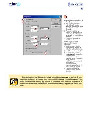 62



                                                            2
   6
                                                           La pantalla es muy parecida a la
   1                                                       de PhotoShop.
                                                           1) Nos aseguramos de que
                                                               esté tildada la opción
                                                               Mantain aspect ratio, para
                                                               que el gráfico no se
                    2                                          deforme.
                                                           2) Podemos modificar la
                                                               medida en píxeles (esto se
                                                               utiliza cuando trabaja para
                                                               la pantalla, en multimedia o
                                  3                            internet).
                    4                                      3) Colocamos la unidad de
                                                               medida en cm.
                                                           Los dos pasos siguientes
                                                           dependen de nuestras
                                                           intenciones.
                     5                                     4) Modificamos el alto o el
                                                               ancho. La otra medida se
                                                               actualiza automáticamente.
                                                           5) Modificamos la resolución.
                                 7                         6) Si destildamos la casilla
                                                               resize layers, la resolución
                                                               también queda
                                                               «encadenada» a las dos
                                                               medidas físicas. Cualquiera
                                                               de las tres que
                                                               modifiquemos, actualizará
                                                               las otras dos
                                                               automáticamente,
                                                               manteniendo constante el
                                                               alto y ancho en píxeles.
                                                           7) Llevamos el cursor de
                                                               calidad hasta el extremo
                                                               derecho.



    Cuando finalicemos, deberemos utilizar la opción de exportar el archivo. El pro-
grama guarda sólo en formato propio. La opción de exportar (menú file/export) nos
ofrece dos formatos: bmp y jpg, lo que es suficiente para nuestros propósitos. Si
necesitamos trabajar en otro formato podemos convertirlo luego en PSP u otro pro-
grama.
 