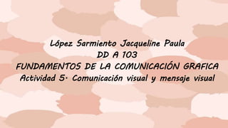 López Sarmiento Jacqueline Paula
DD A 103
FUNDAMENTOS DE LA COMUNICACIÓN GRAFICA
Actividad 5. Comunicación visual y mensaje visual
 