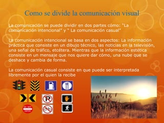 Como se divide la comunicación visual
La comunicación se puede dividir en dos partes cómo: “La
comunicación intencional” y “ La comunicación casual”
La comunicación intencional se basa en dos aspectos: La información
práctica que consiste en un dibujo técnico, las noticias en la televisión,
una señal de tráfico, etcétera. Mientras que la información estética
consiste en un mensaje que nos quiere dar cómo, una nube que se
deshace y cambia de forma.
La comunicación casual consiste en que puede ser interpretada
libremente por el quien la recibe
 