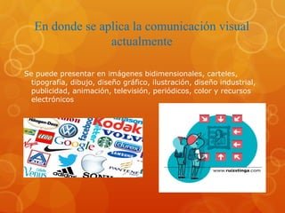 En donde se aplica la comunicación visual
actualmente
Se puede presentar en imágenes bidimensionales, carteles,
tipografía, dibujo, diseño gráfico, ilustración, diseño industrial,
publicidad, animación, televisión, periódicos, color y recursos
electrónicos
 