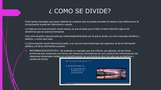 ¿ COMO SE DIVIDE?
Entre tantos mensajes que pasan delante de nuestros ojos se puede proceder al menos a dos distinciones: la
comunicación puede ser intencional o casual.
La nube es una comunicación visual casual, ya que al pasar por el cielo no tiene intención alguna de
advertirme que se acerca el temporal.
Una comunicación casual puede ser interpretada libremente por el que la recibe, ya como mensaje científico o
estético, o como otra cosa.
La comunicación visual intencional puede, a su vez ser examinada bajo dos aspectos: el de la información
estética y el de la información practica.
 INFORMACION ESTETICA : Se entiende un mensaje que nos informe, por ejemplo, de las líneas
armónicas que componen una forma, las relaciones volumétricas de una construcción tridimensional, las
relaciones temporales visibles en la transformación de una forma en otra ( la nube que se deshace y
cambia de forma).
 