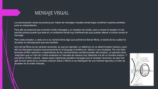 MENSAJE VISUAL
La comunicación visual se produce por medio de mensajes visuales donde logra combinar nuestros sentidos
para su interpretación.
Para ello se presume que el emisor emite mensajes y un receptor los recibe, pero a veces el receptor no los
percibe porque puede que este en un ambiente donde hay interferencias que pueden alterar e incluso anular el
mensaje.
Pero cada receptor, y cada uno a su manera tiene algo que podríamos llamar filtros, a través de los cuales ha
de pasar el mensaje para que sea recibido.
Uno de los filtros es de carácter sensorial, ya que por ejemplo: un daltónico no ve determinados colores y para
ello los mensajes basados exclusivamente en el lenguaje cromático se alteran o son anulados. Por otro lado
tenemos el filtro operativo o dependiente de las características constitucionales del receptor, un ejemplo seria
:esta claro que un niño de 3 años analizara un mensaje de manera muy diferente a la de un hombre maduro. Y
por ultimo el filtro cultural , dejara pasar solamente aquellos mensajes que el receptor reconoce, es decir los
que forman parte de su universo cultural. Estos 3 filtros no se distinguen de una manera rigurosa y si bien se
suceden en el orden indicado.
 