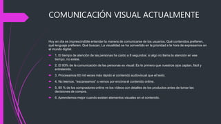 COMUNICACIÓN VISUAL ACTUALMENTE
Hoy en día es imprescindible entender la manera de comunicarse de los usuarios. Qué contenidos prefieren,
qué lenguaje prefieren. Qué buscan. La visualidad se ha convertido en la prioridad a la hora de expresarnos en
el mundo digital.
 1. El tiempo de atención de las personas ha caído a 8 segundos: si algo no llama la atención en ese
tiempo, no existe.
 2. El 93% de la comunicación de las personas es visual: Es lo primero que nuestros ojos captan, fácil y
entretenido.
 3. Procesamos 60 mil veces más rápido el contenido audiovisual que el texto.
 4. No leemos, “escaneamos” o vemos por encima el contenido online.
 5. 85 % de los compradores online ve los vídeos con detalles de los productos antes de tomar las
decisiones de compra.
 6. Aprendemos mejor cuando existen elementos visuales en el contenido.
 