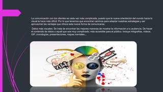 La comunicación con los clientes es cada vez más complicada, puesto que la nueva orientación del mundo hacia lo
visual la hace más difícil. Por lo que tenemos que encontrar caminos para adaptar nuestras estrategias y así
aprovechar las ventajas que ofrece esta nueva forma de comunicarse.
Datos más visuales: Se trata de encontrar las mejores maneras de mostrar la información a tu audiencia. De hacer
el contenido de datos o aquél que sea muy complicado, más accesible para el público. Incluye infografías, vídeos,
GIF, cronologías, presentaciones, mapas mentales...
 