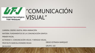 “COMUNICACIÓN
VISUAL”
CARRERA: DISEÑO DIGITAL ÁREA ANIMACIÓN
MATERIA: FUNDAMENTOS DE LA COMUNICACIÓN GRAFICA
PRIMER PACIAL
ACTIVIDAD 5. COMUNICACIÓN VISUAL Y MENSAJE VISUAL.
PROF:RUTH MARCELA ROMERO ROJAS
09/10/2020
DIEGO ESTRADA MARQUEZ
GRUPO: 102
 