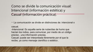 Como se divide la comunicación visual:
Intencional (información estética) y
Casual (información práctica).
- La comunicación se divide en distinciones de: intencional o
casual.
-Intencional: Es aquella serie de nubecitas de humo que
hacían los indios, para comunicar, por medio de un código
preciso , una información precisa.
Casual: puede ser interpretada libremente por el que la
recibe, ya como mensaje científico o estético .
 