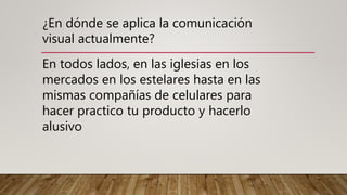 ¿En dónde se aplica la comunicación
visual actualmente?
En todos lados, en las iglesias en los
mercados en los estelares hasta en las
mismas compañías de celulares para
hacer practico tu producto y hacerlo
alusivo
 