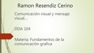 Ramon Resendiz Cerino
Comunicación visual y mensaje
visual…
DDA 104
Materia: Fundamentos de la
comunicación grafica
 